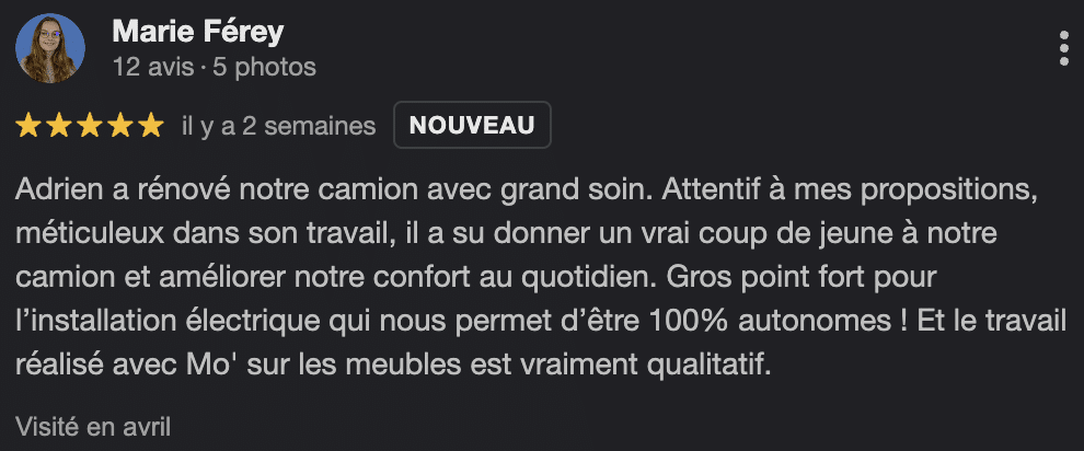 Avis Google : "Adrien a rénové notre camion avec grand soin. Attentif à mes propositions, méticuleux dans son travail, il a su donner un vrai coup de jeune à notre camion et améliorer notre confort au quotidien. Gros point fort pour l'installation électrique qui nous permet d'être 100% autonomes ! Et le travail réalisé avec Mo' sur les meubles est vraiment qualitatif."